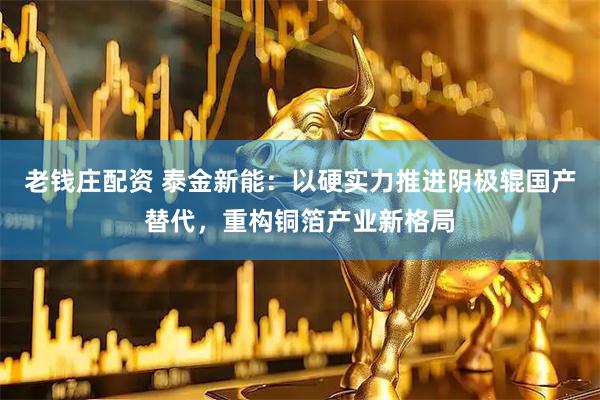 老钱庄配资 泰金新能：以硬实力推进阴极辊国产替代，重构铜箔产业新格局