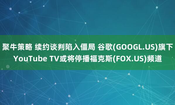 聚牛策略 续约谈判陷入僵局 谷歌(GOOGL.US)旗下YouTube TV或将停播福克斯(FOX.US)频道