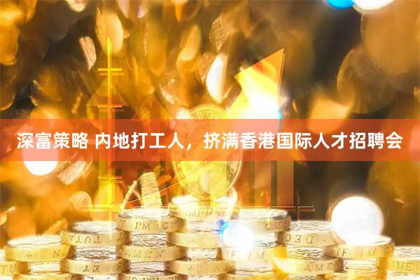 深富策略 内地打工人，挤满香港国际人才招聘会