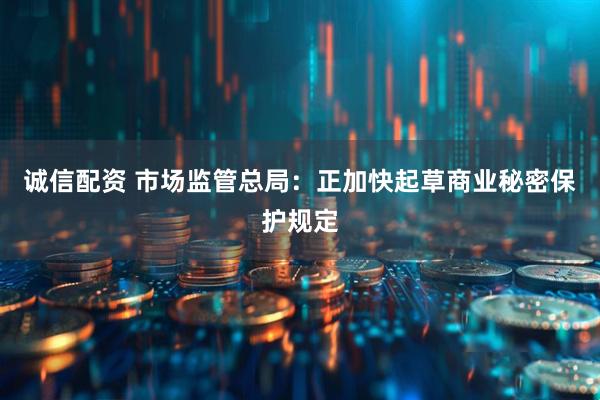 诚信配资 市场监管总局：正加快起草商业秘密保护规定