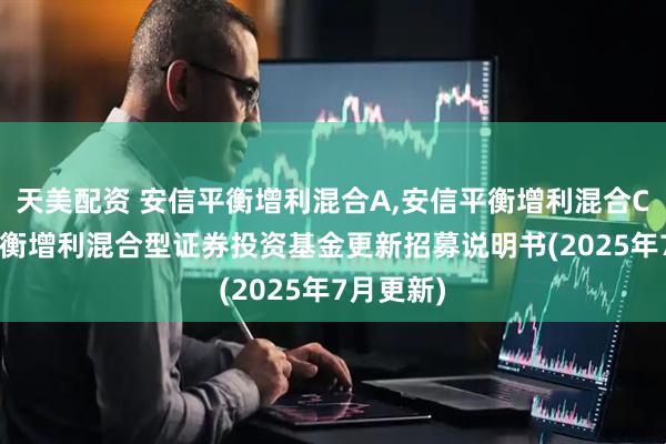 天美配资 安信平衡增利混合A,安信平衡增利混合C: 安信平衡增利混合型证券投资基金更新招募说明书(2025年7月更新)
