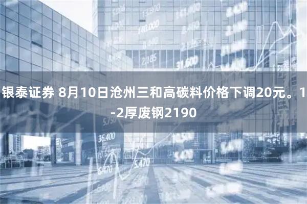银泰证券 8月10日沧州三和高碳料价格下调20元。1-2厚废钢2190