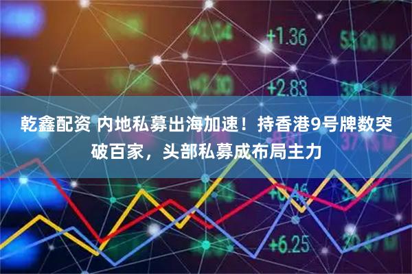 乾鑫配资 内地私募出海加速！持香港9号牌数突破百家，头部私募成布局主力