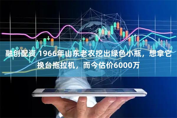 融创配资 1966年山东老农挖出绿色小瓶，想拿它换台拖拉机，而今估价6000万