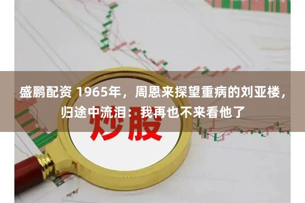 盛鹏配资 1965年，周恩来探望重病的刘亚楼，归途中流泪：我再也不来看他了