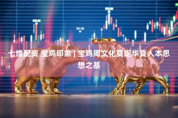 七煌配资 宝鸡印象 | 宝鸡周文化奠定华夏人本思想之基